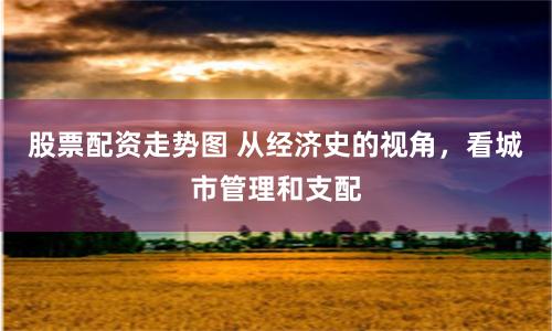 股票配资走势图 从经济史的视角，看城市管理和支配