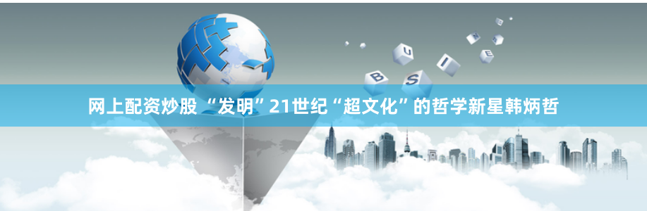 网上配资炒股 “发明”21世纪“超文化”的哲学新星韩炳哲
