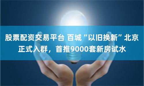 股票配资交易平台 百城“以旧换新”北京正式入群，首推9000套新房试水