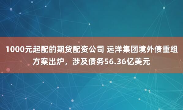1000元起配的期货配资公司 远洋集团境外债重组方案出炉，涉及债务56.36亿美元