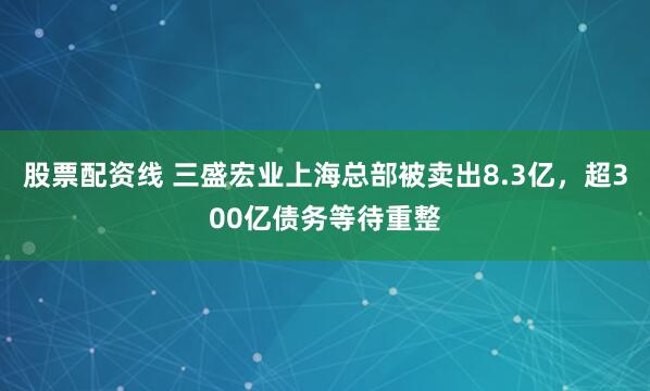 股票配资线 三盛宏业上海总部被卖出8.3亿，超300亿债务等待重整
