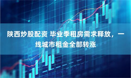 陕西炒股配资 毕业季租房需求释放，一线城市租金全部转涨