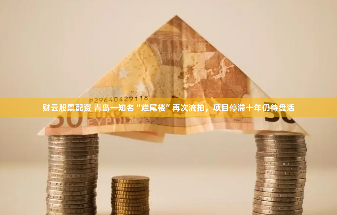 财云股票配资 青岛一知名“烂尾楼”再次流拍，项目停滞十年仍待盘活