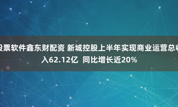 股票软件鑫东财配资 新城控股上半年实现商业运营总收入62.12亿  同比增长近20%