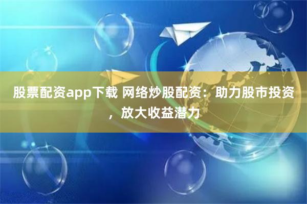 股票配资app下载 网络炒股配资：助力股市投资，放大收益潜力