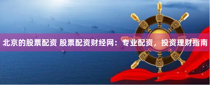 北京的股票配资 股票配资财经网：专业配资，投资理财指南