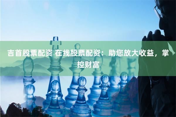 吉首股票配资 在线股票配资：助您放大收益，掌控财富