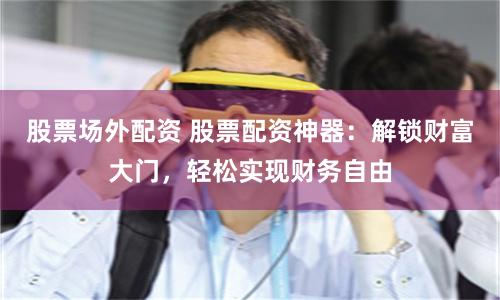 股票场外配资 股票配资神器：解锁财富大门，轻松实现财务自由