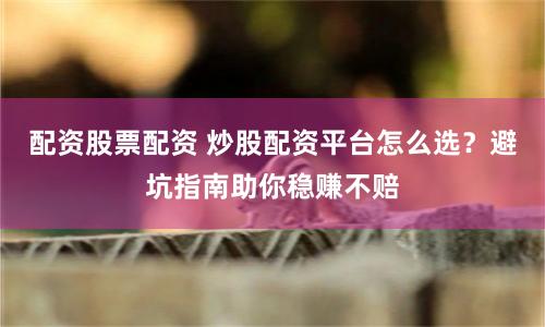 配资股票配资 炒股配资平台怎么选？避坑指南助你稳赚不赔