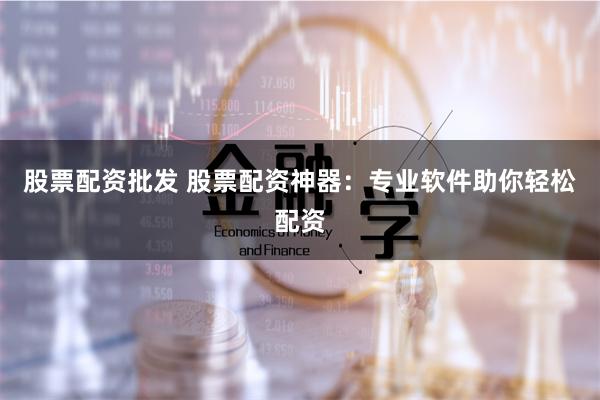 股票配资批发 股票配资神器：专业软件助你轻松配资