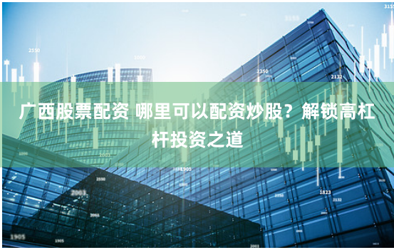 广西股票配资 哪里可以配资炒股？解锁高杠杆投资之道