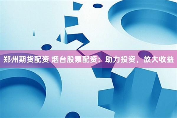 郑州期货配资 烟台股票配资:助力投资,放大收益