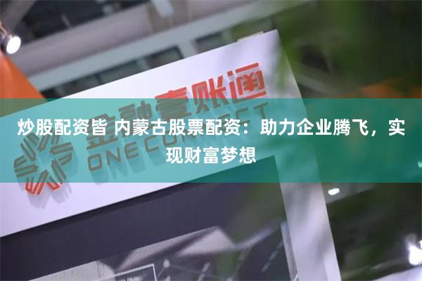 炒股配资皆 内蒙古股票配资:助力企业腾飞,实现财富梦想