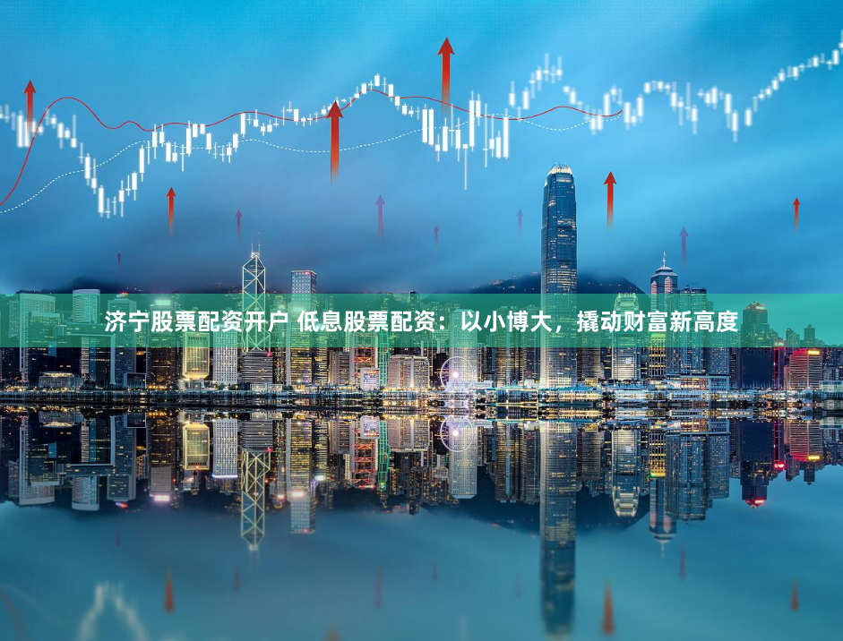 济宁股票配资开户 低息股票配资：以小博大，撬动财富新高度